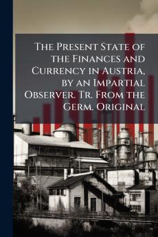 The Present State of the Finances and Currency in Austria by an Impartial Observer. Tr. From the Germ. Original