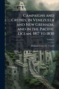 Campaigns and Cruises in Venezuela and New Grenada and in the Pacific Ocean 1817 to 1830