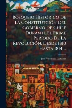 Bosquejo Histórico De La Constitutción Del Gobierno De Chile Durante El Prime Período De La Revolución Desde 1810 Hasta 1814 ...