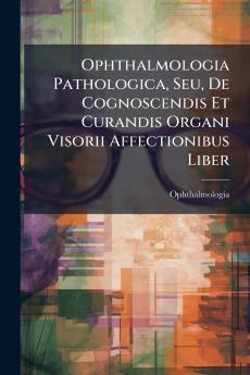 Ophthalmologia Pathologica Seu De Cognoscendis Et Curandis Organi Visorii Affectionibus Liber