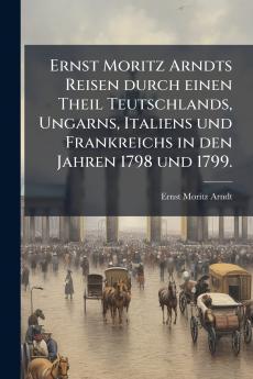Ernst Moritz Arndts Reisen durch einen Theil Teutschlands Ungarns Italiens und Frankreichs in den Jahren 1798 und 1799.