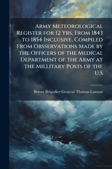 Army Meteorological Register for 12 Yrs From 1843 to 1854 Inclusive Compiled From Obsservations Made by the Officers of the Medical Department of the Army at the Millitary Posts of the U.S