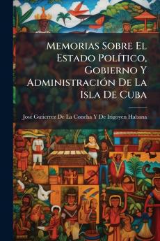 Memorias Sobre El Estado Político Gobierno Y Administración De La Isla De Cuba