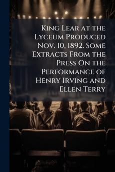 King Lear at the Lyceum Produced Nov. 10 1892. Some Extracts From the Press On the Performance of Henry Irving and Ellen Terry