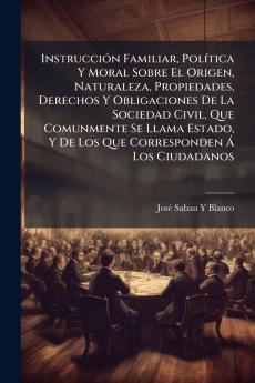 Instrucción Familiar Política Y Moral Sobre El Origen Naturaleza Propiedades Derechos Y Obligaciones De La Sociedad Civil Que Comunmente Se Llama Estado Y De Los Que Corresponden Á Los Ciudadanos