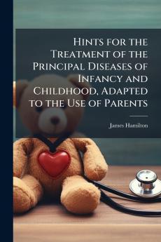 Hints for the Treatment of the Principal Diseases of Infancy and Childhood Adapted to the Use of Parents