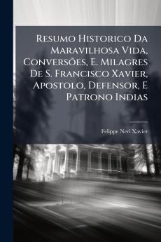 Resumo Historico Da Maravilhosa Vida Conversões E. Milagres De S. Francisco Xavier Apostolo Defensor E Patrono Indias