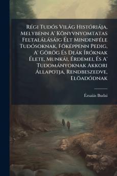 Régi Tudós Világ Históriája Melybenn A' Könyvnyomtatas Feltalálásáig Élt Mindenféle Tudósoknak Föképpenn Pedig A' Görög És Deák Íróknak Élete Munkái Érdemei És A' Tudományoknak Akkori Állapotja Rendbeszedve Elöadódnak