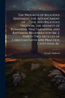 The Progress of Religious Sentiment the Advancement of ... Civil and Religious Freedom the Affinity of Romanism Tractarianism and Baptismal Regeneration [&c.]. Thirty-Two Articles of Christian Faith and Practice Catechism &c