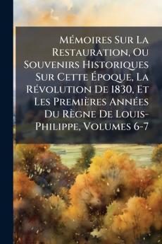 Mémoires Sur La Restauration Ou Souvenirs Historiques Sur Cette Époque La Révolution De 1830 Et Les Premières Années Du Règne De Louis-Philippe Volumes 6-7