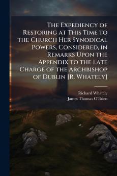 The Expediency of Restoring at This Time to the Church Her Synodical Powers Considered in Remarks Upon the Appendix to the Late Charge of the Archbishop of Dublin [R. Whately]