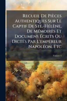 Recueil De Pièces Authentiques Sur Le Captif De Ste.-Hélène De Mémoires Et Documens Écrits Ou Dictés Par L'empereur Napoléon. Etc; Volume 4