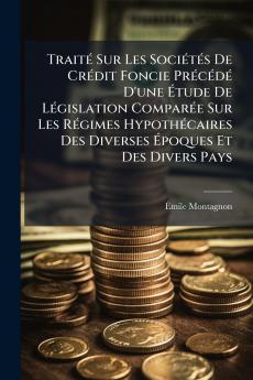 Traité Sur Les Sociétés De Crédit Foncie Précédé D'une Étude De Législation Comparée Sur Les Régimes Hypothécaires Des Diverses Époques Et Des Divers Pays