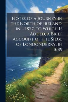 Notes of a Journey in the North of Ireland in ... 1827 to Which Is Added a Brief Account of the Siege of Londonderry in 1689