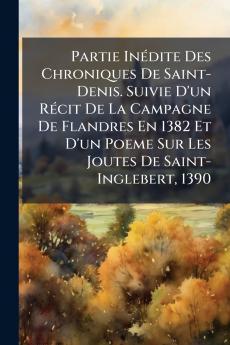 Partie Inédite Des Chroniques De Saint-Denis. Suivie D'un Récit De La Campagne De Flandres En 1382 Et D'un Poeme Sur Les Joutes De Saint-Inglebert 1390