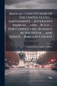 Manual Constitution of the United States ... Amendments ... Jefferson's Manual ... and ... Rules ... for Conducting Business in the House ... and Senate ... Barclay's Digest