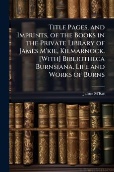 Title Pages and Imprints of the Books in the Private Library of James M'kie Kilmarnock. [With] Bibliotheca Burnsiana Life and Works of Burns