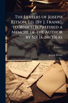 The Letters of Joseph Ritson Ed. [By J. Frank]. to Which Is Prefixed a Memoir of the Author by Sir H. Nicolas; Volume 2