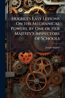 Hughes's Easy Lessons On the Mechanical Powers by One of Her Majesty's Inspectors of Schools