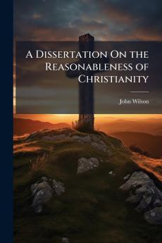 A Dissertation On the Reasonableness of Christianity