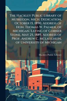 The Hackley Public Library of Muskegon Mich. Dedication October 15 1890 Address of Hon. Thomas W. Palmer of Michigan. Laying of Corner Stone May 25 1889 Address of Prof. Andrew C. Mclaughlin of University of Michigan