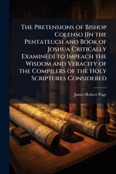 The Pretensions of Bishop Colenso [In the Pentateuch and Book of Joshua Critically Examined] to Impeach the Wisdom and Veracity of the Compilers of the Holy Scriptures Considered