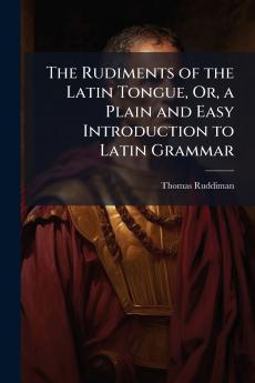 The Rudiments of the Latin Tongue Or a Plain and Easy Introduction to Latin Grammar