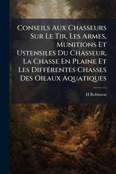 Conseils Aux Chasseurs Sur Le Tir Les Armes Munitions Et Ustensiles Du Chasseur La Chasse En Plaine Et Les Différentes Chasses Des Oieaux Aquatiques