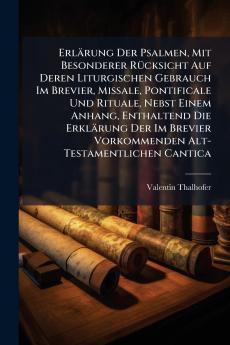 Erlärung Der Psalmen Mit Besonderer Rücksicht Auf Deren Liturgischen Gebrauch Im Brevier Missale Pontificale Und Rituale Nebst Einem Anhang Enthaltend Die Erklärung Der Im Brevier Vorkommenden Alt-Testamentlichen Cantica
