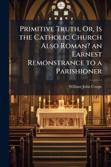 Primitive Truth Or Is the Catholic Church Also Roman? an Earnest Remonstrance to a Parishioner