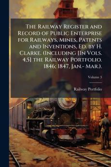 The Railway Register and Record of Public Enterprise for Railways Mines Patents and Inventions Ed. by H. Clarke. (Including [In Vols. 45] the Railway Portfolio. 1846; 1847 Jan.- Mar.).; Volume 3