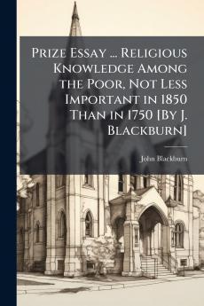 Prize Essay ... Religious Knowledge Among the Poor Not Less Important in 1850 Than in 1750 [By J. Blackburn]