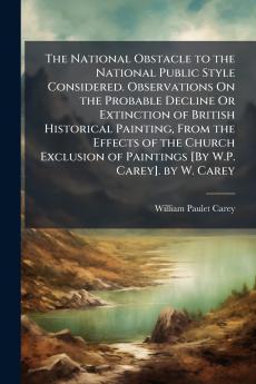 The National Obstacle to the National Public Style Considered. Observations On the Probable Decline Or Extinction of British Historical Painting From the Effects of the Church Exclusion of Paintings [By W.P. Carey]. by W. Carey
