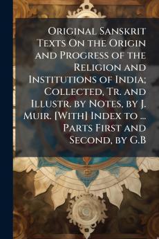 Original Sanskrit Texts On the Origin and Progress of the Religion and Institutions of India; Collected Tr. and Illustr. by Notes by J. Muir. [With] Index to ... Parts First and Second by G.B