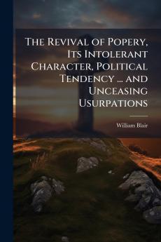 The Revival of Popery Its Intolerant Character Political Tendency ... and Unceasing Usurpations