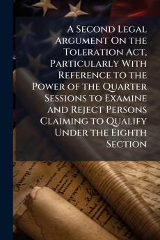 A Second Legal Argument On the Toleration Act Particularly With Reference to the Power of the Quarter Sessions to Examine and Reject Persons Claiming to Qualify Under the Eighth Section