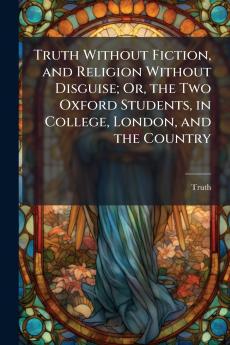 Truth Without Fiction and Religion Without Disguise; Or the Two Oxford Students in College London and the Country