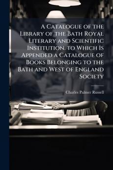 A Catalogue of the Library of the Bath Royal Literary and Scientific Institution. to Which Is Appended a Catalogue of Books Belonging to the Bath and West of England Society
