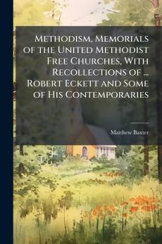 Methodism Memorials of the United Methodist Free Churches With Recollections of ... Robert Eckett and Some of His Contemporaries