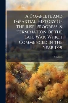 A Complete and Impartial History of the Rise Progress & Termination of the Late War Which Commenced in the Year 1791