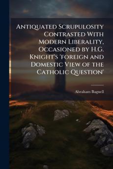 Antiquated Scrupulosity Contrasted With Modern Liberality Occasioned by H.G. Knight's 'foreign and Domestic View of the Catholic Question'