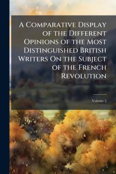 A Comparative Display of the Different Opinions of the Most Distinguished British Writers On the Subject of the French Revolution