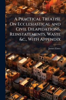 A Practical Treatise On Ecclesiastical and Civil Dilapidations Reinstatements Waste &c. With Appendix