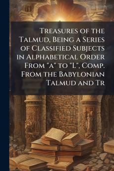 Treasures of the Talmud Being a Series of Classified Subjects in Alphabetical Order From a to L Comp. From the Babylonian Talmud and Tr