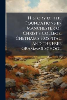 History of the Foundations in Manchester of Christ's College Chetham's Hospital and the Free Grammar School