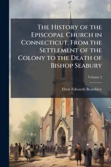 The History of the Episcopal Church in Connecticut From the Settlement of the Colony to the Death of Bishop Seabury; Volume 2