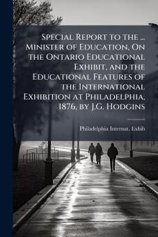 Special Report to the ... Minister of Education On the Ontario Educational Exhibit and the Educational Features of the International Exhibition at Philadelphia 1876 by J.G. Hodgins