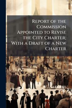 Report of the Commission Appointed to Revise the City Charter; With a Draft of a New Charter