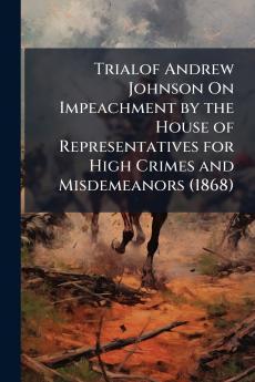 Trialof Andrew Johnson On Impeachment by the House of Representatives for High Crimes and Misdemeanors (1868)