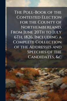 The Poll-Book of the Contested Election for the County of Northumberland From June 20Th to July 6Th 1826 Including a Complete Collection of the Addresses and Speeches of the Candidates &c